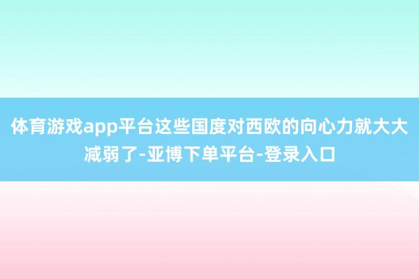 体育游戏app平台这些国度对西欧的向心力就大大减弱了-亚博下单平台-登录入口