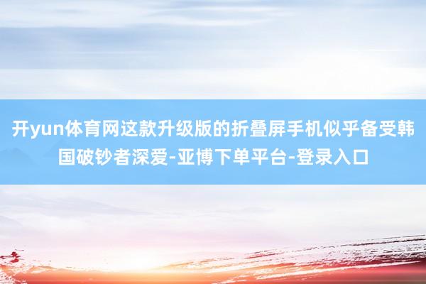 开yun体育网这款升级版的折叠屏手机似乎备受韩国破钞者深爱-亚博下单平台-登录入口