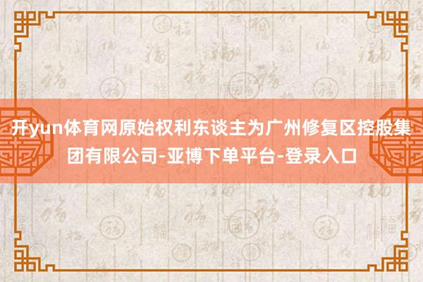 开yun体育网原始权利东谈主为广州修复区控股集团有限公司-亚博下单平台-登录入口
