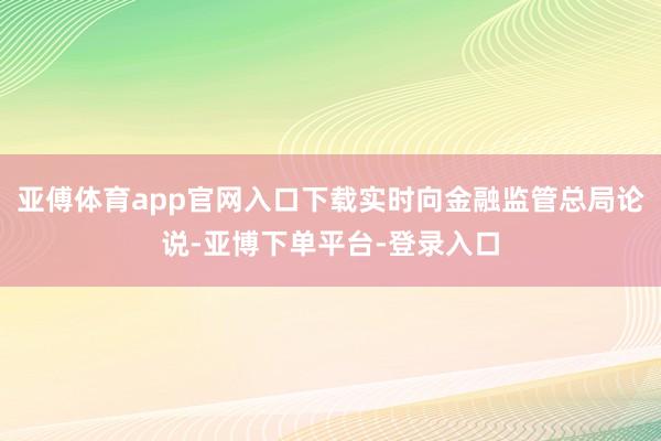 亚傅体育app官网入口下载实时向金融监管总局论说-亚博下单平台-登录入口