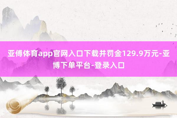 亚傅体育app官网入口下载并罚金129.9万元-亚博下单平台-登录入口