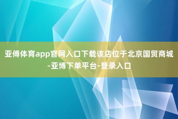 亚傅体育app官网入口下载该店位于北京国贸商城-亚博下单平台-登录入口