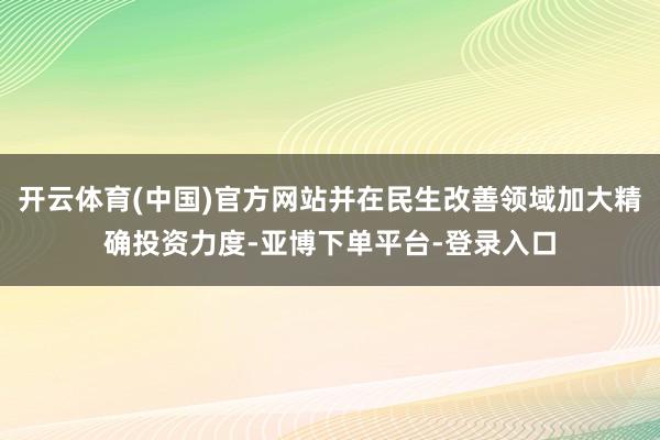 开云体育(中国)官方网站并在民生改善领域加大精确投资力度-亚博下单平台-登录入口