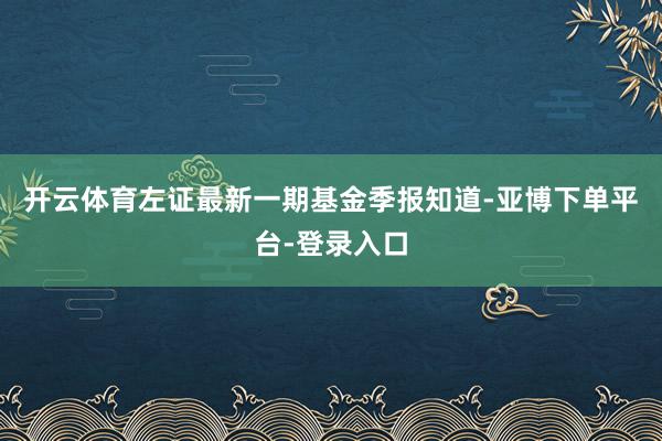 开云体育左证最新一期基金季报知道-亚博下单平台-登录入口