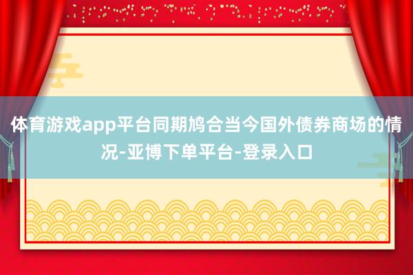体育游戏app平台同期鸠合当今国外债券商场的情况-亚博下单平台-登录入口