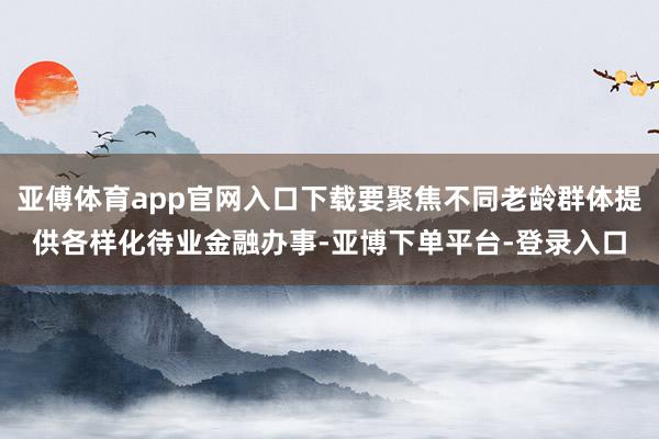 亚傅体育app官网入口下载要聚焦不同老龄群体提供各样化待业金融办事-亚博下单平台-登录入口