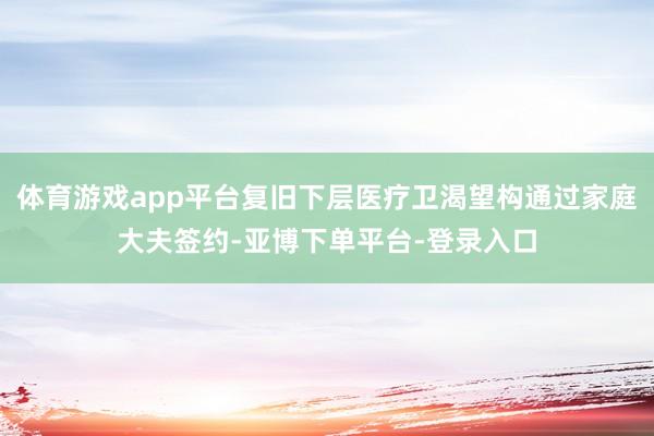 体育游戏app平台复旧下层医疗卫渴望构通过家庭大夫签约-亚博下单平台-登录入口