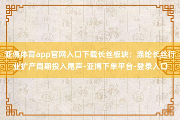亚傅体育app官网入口下载长丝板块：涤纶长丝行业扩产周期投入尾声-亚博下单平台-登录入口