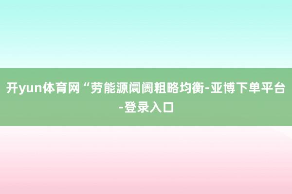 开yun体育网“劳能源阛阓粗略均衡-亚博下单平台-登录入口