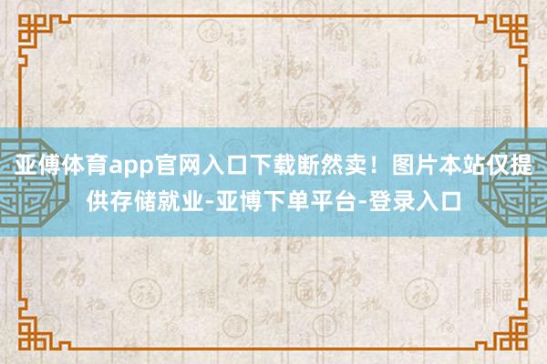 亚傅体育app官网入口下载断然卖！图片本站仅提供存储就业-亚博下单平台-登录入口
