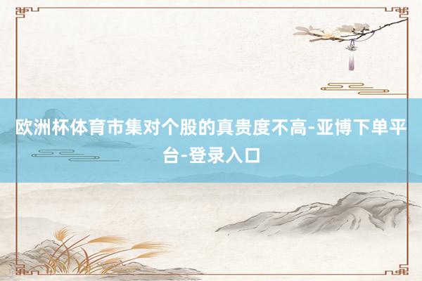 欧洲杯体育市集对个股的真贵度不高-亚博下单平台-登录入口
