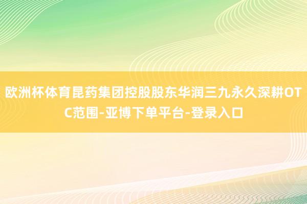 欧洲杯体育昆药集团控股股东华润三九永久深耕OTC范围-亚博下单平台-登录入口