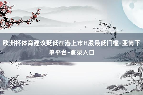 欧洲杯体育建议贬低在港上市H股最低门槛-亚博下单平台-登录入口