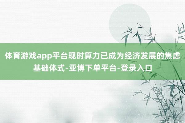 体育游戏app平台现时算力已成为经济发展的焦虑基础体式-亚博下单平台-登录入口