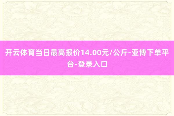 开云体育当日最高报价14.00元/公斤-亚博下单平台-登录入口