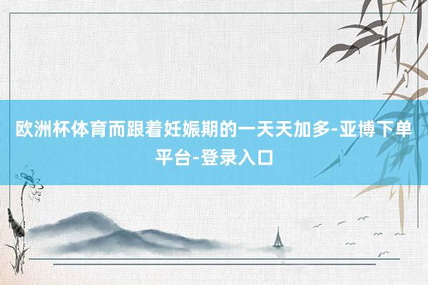 欧洲杯体育而跟着妊娠期的一天天加多-亚博下单平台-登录入口
