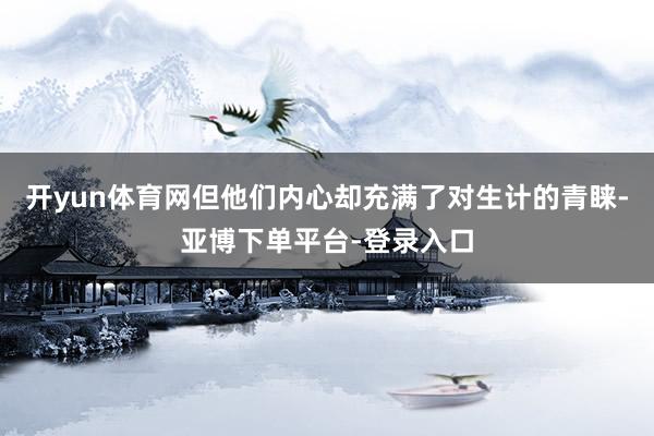 开yun体育网但他们内心却充满了对生计的青睐-亚博下单平台-登录入口