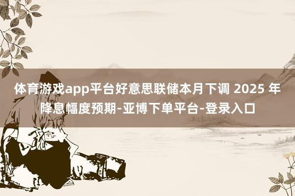 体育游戏app平台好意思联储本月下调 2025 年降息幅度预期-亚博下单平台-登录入口