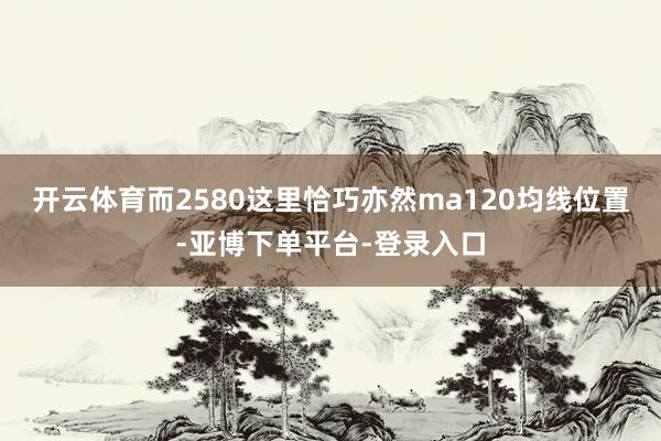 开云体育　　而2580这里恰巧亦然ma120均线位置-亚博下单平台-登录入口