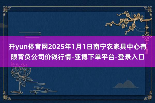 开yun体育网2025年1月1日南宁农家具中心有限背负公司价钱行情-亚博下单平台-登录入口