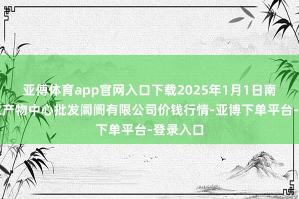 亚傅体育app官网入口下载2025年1月1日南昌深圳农产物中心批发阛阓有限公司价钱行情-亚博下单平台-登录入口