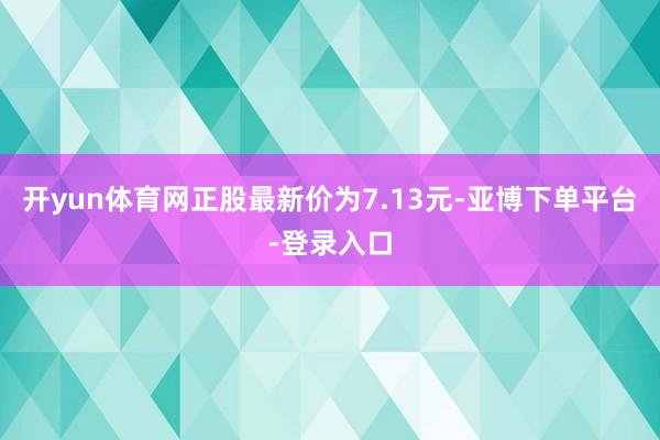 开yun体育网正股最新价为7.13元-亚博下单平台-登录入口