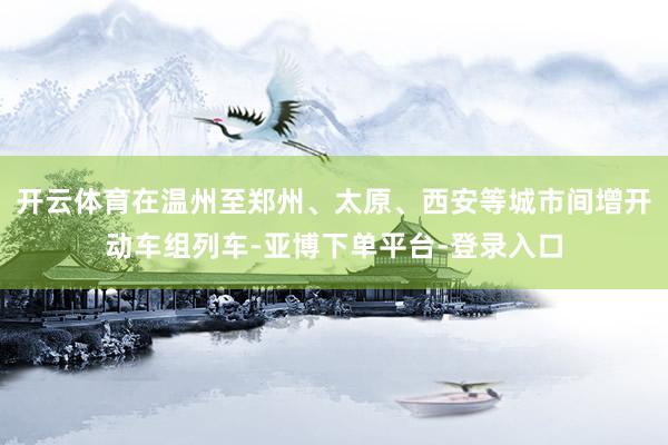 开云体育在温州至郑州、太原、西安等城市间增开动车组列车-亚博下单平台-登录入口