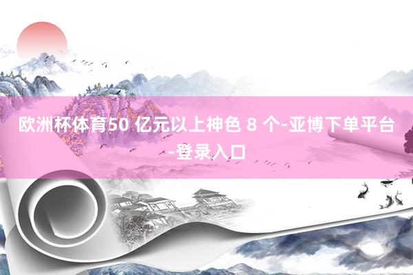 欧洲杯体育50 亿元以上神色 8 个-亚博下单平台-登录入口