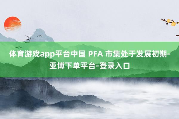 体育游戏app平台中国 PFA 市集处于发展初期-亚博下单平台-登录入口