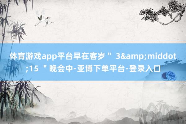 体育游戏app平台早在客岁＂ 3&middot;15 ＂晚会中-亚博下单平台-登录入口
