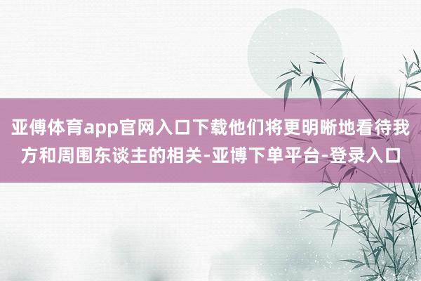 亚傅体育app官网入口下载他们将更明晰地看待我方和周围东谈主的相关-亚博下单平台-登录入口