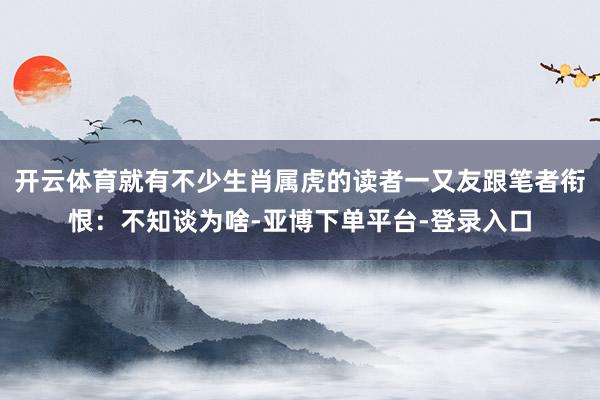 开云体育就有不少生肖属虎的读者一又友跟笔者衔恨：不知谈为啥-亚博下单平台-登录入口