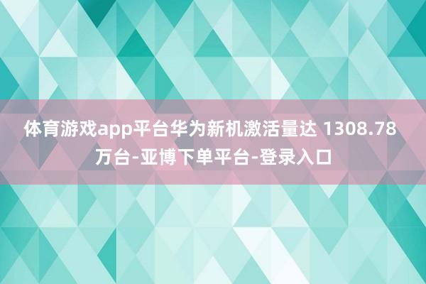 体育游戏app平台华为新机激活量达 1308.78 万台-亚博下单平台-登录入口