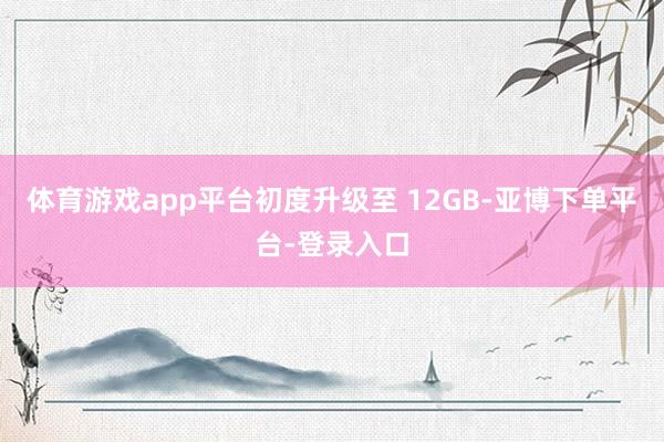 体育游戏app平台初度升级至 12GB-亚博下单平台-登录入口