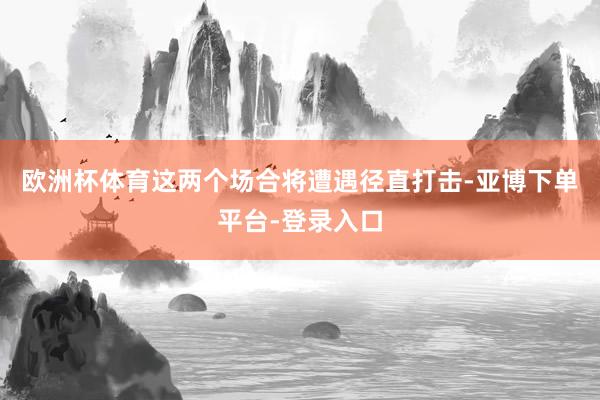 欧洲杯体育这两个场合将遭遇径直打击-亚博下单平台-登录入口