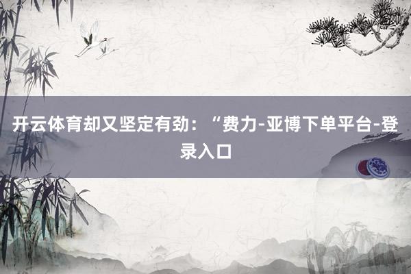 开云体育却又坚定有劲：“费力-亚博下单平台-登录入口