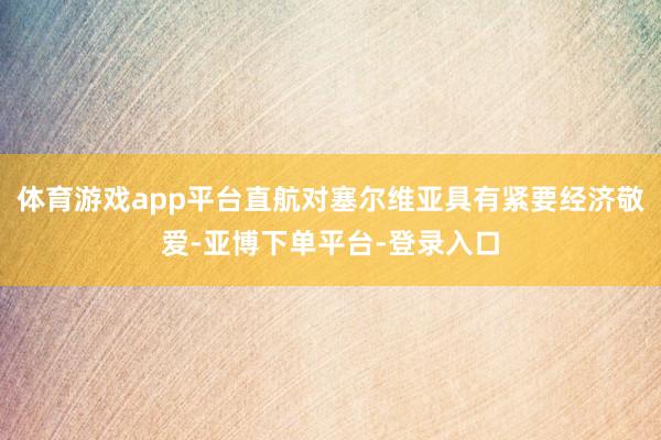 体育游戏app平台直航对塞尔维亚具有紧要经济敬爱-亚博下单平台-登录入口