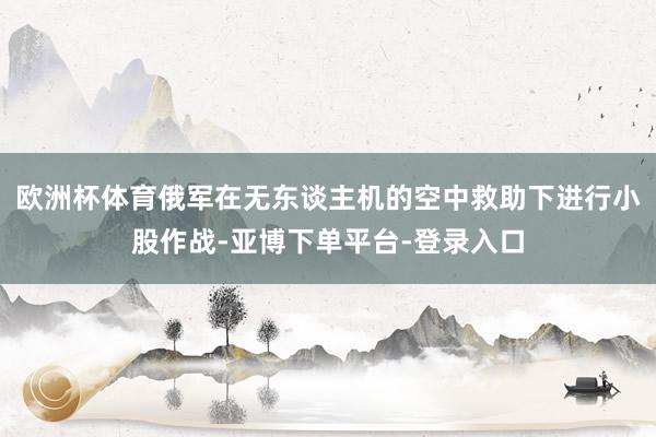 欧洲杯体育俄军在无东谈主机的空中救助下进行小股作战-亚博下单平台-登录入口