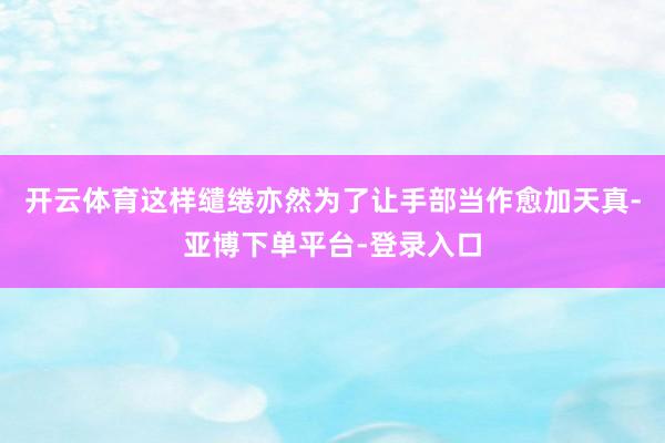 开云体育这样缱绻亦然为了让手部当作愈加天真-亚博下单平台-登录入口