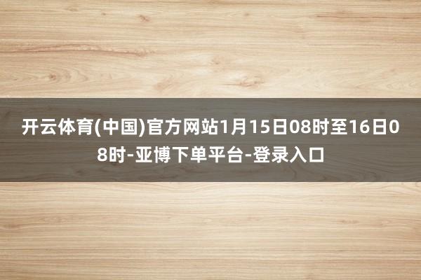 开云体育(中国)官方网站1月15日08时至16日08时-亚博下单平台-登录入口