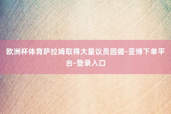 欧洲杯体育萨拉姆取得大量议员因循-亚博下单平台-登录入口