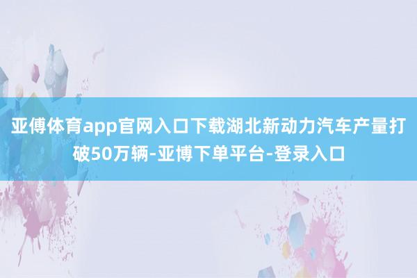 亚傅体育app官网入口下载湖北新动力汽车产量打破50万辆-亚博下单平台-登录入口