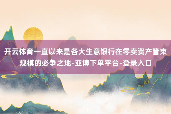 开云体育一直以来是各大生意银行在零卖资产管束规模的必争之地-亚博下单平台-登录入口