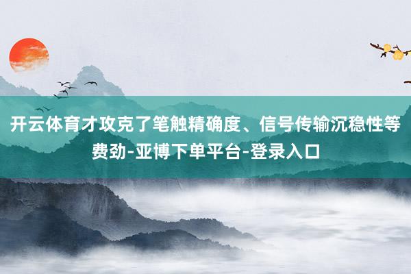 开云体育才攻克了笔触精确度、信号传输沉稳性等费劲-亚博下单平台-登录入口