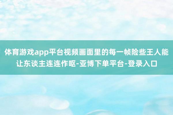 体育游戏app平台视频画面里的每一帧险些王人能让东谈主连连作呕-亚博下单平台-登录入口