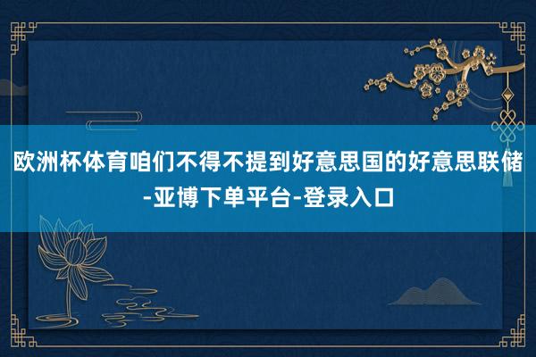 欧洲杯体育咱们不得不提到好意思国的好意思联储-亚博下单平台-登录入口