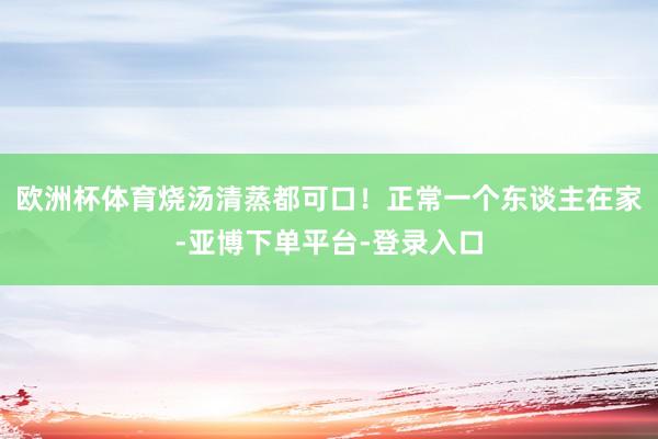 欧洲杯体育烧汤清蒸都可口！正常一个东谈主在家-亚博下单平台-登录入口