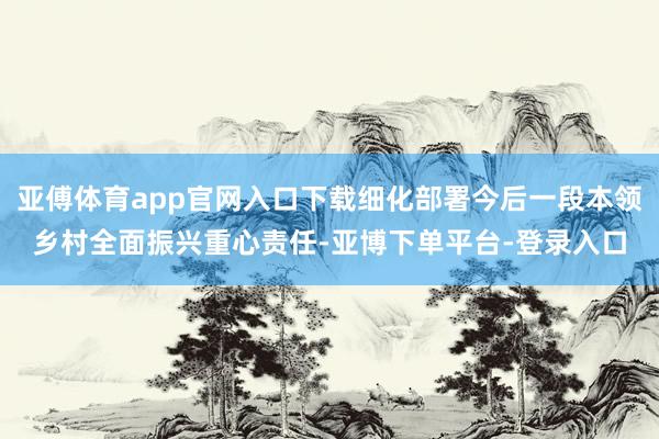 亚傅体育app官网入口下载细化部署今后一段本领乡村全面振兴重心责任-亚博下单平台-登录入口