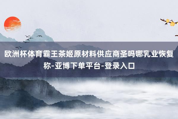 欧洲杯体育霸王茶姬原材料供应商圣吗哪乳业恢复称-亚博下单平台-登录入口