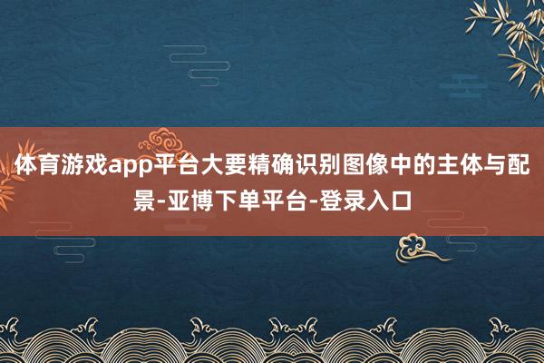 体育游戏app平台大要精确识别图像中的主体与配景-亚博下单平台-登录入口